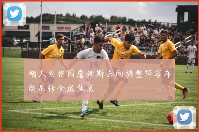 湖人或将因詹姆斯去向调整阵容布朗尼转会成焦点