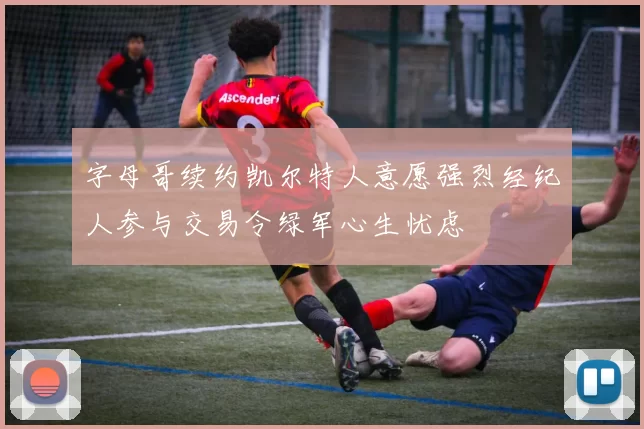 字母哥续约凯尔特人意愿强烈经纪人参与交易令绿军心生忧虑