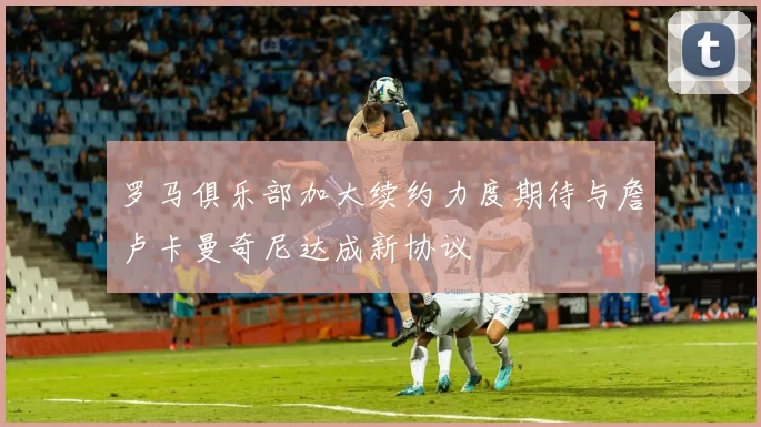 罗马俱乐部加大续约力度期待与詹卢卡曼奇尼达成新协议