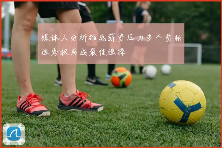 媒体人分析雄鹿薪资压力多个首轮选秀权或成最佳选择