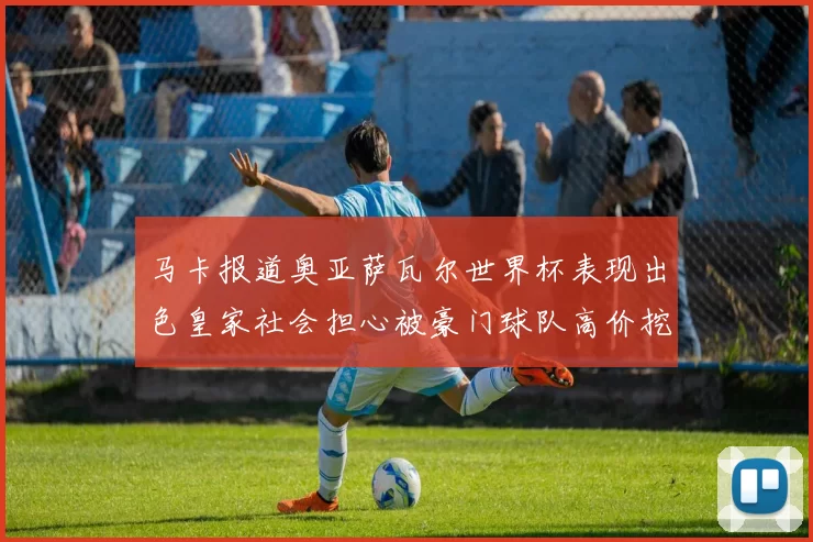 马卡报道奥亚萨瓦尔世界杯表现出色皇家社会担心被豪门球队高价挖角