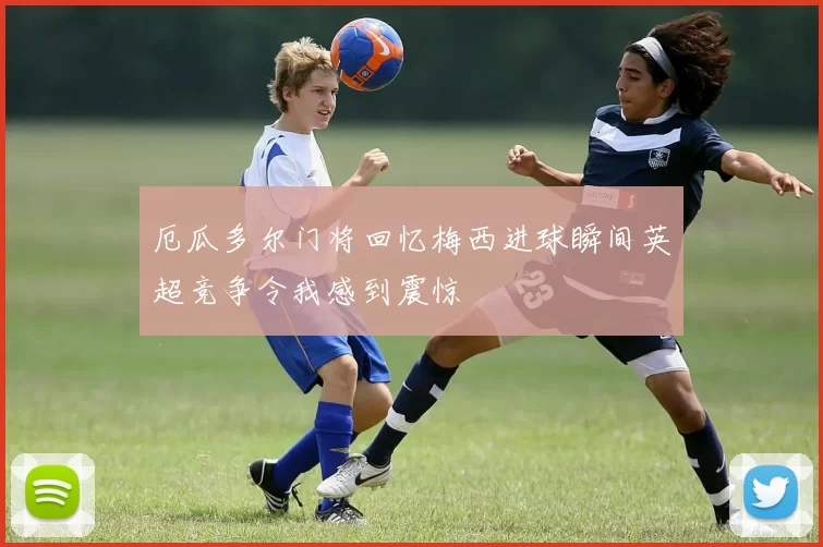 厄瓜多尔门将回忆梅西进球瞬间英超竞争令我感到震惊