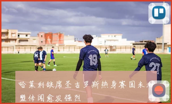 哈莱利缺席圣吉罗斯热身赛国米加盟传闻愈发强烈