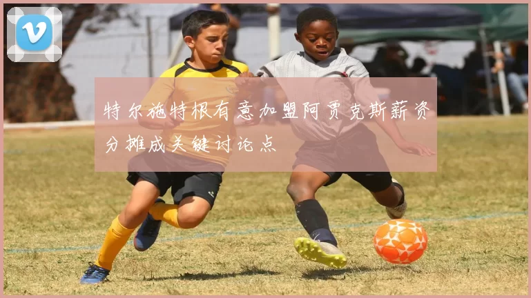 特尔施特根有意加盟阿贾克斯薪资分摊成关键讨论点